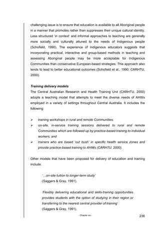 - Chapter six - 236
challenging issue is to ensure that education is available to all Aboriginal people
in a manner that promotes rather than suppresses their unique cultural identity.
Less structured ‘in context’ and informal approaches to teaching are generally
more socially and culturally attuned to the needs of Indigenous people
(Schofield, 1990). The experience of Indigenous educators suggests that
incorporating practical, interactive and group-based methods in teaching and
assessing Aboriginal people may be more acceptable for Indigenous
Communities than conservative European-based strategies. This approach also
tends to lead to better educational outcomes (Schofield et al., 1990; CARHTU,
2000).
Training delivery models
The Central Australian Research and Health Training Unit (CARHTU, 2000)
adopts a teaching model that attempts to meet the diverse needs of AHWs
employed in a variety of settings throughout Central Australia. It includes the
following:
training workshops in rural and remote Communities;
on-site, in-service training sessions delivered to rural and remote
Communities which are followed up by practice-based training to individual
workers; and
trainers who are based ‘out bush’ in specific health service zones and
provide practice-based training to AHWs (CARHTU, 2000).
Other models that have been proposed for delivery of education and training
include:
‘…on-site tuition to longer-term study’
(Saggers & Gray, 1991).
‘Flexibly delivering educational and skills-training opportunities
provides students with the option of studying in their region or
transferring to the nearest central provider of training’
(Saggers & Gray, 1991).
 