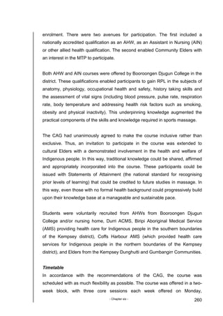 - Chapter six - 260
enrolment. There were two avenues for participation. The first included a
nationally accredited qualification as an AHW, as an Assistant in Nursing (AIN)
or other allied health qualification. The second enabled Community Elders with
an interest in the MTP to participate.
Both AHW and AIN courses were offered by Booroongen Djugun College in the
district. These qualifications enabled participants to gain RPL in the subjects of
anatomy, physiology, occupational health and safety, history taking skills and
the assessment of vital signs (including blood pressure, pulse rate, respiration
rate, body temperature and addressing health risk factors such as smoking,
obesity and physical inactivity). This underpinning knowledge augmented the
practical components of the skills and knowledge required in sports massage.
The CAG had unanimously agreed to make the course inclusive rather than
exclusive. Thus, an invitation to participate in the course was extended to
cultural Elders with a demonstrated involvement in the health and welfare of
Indigenous people. In this way, traditional knowledge could be shared, affirmed
and appropriately incorporated into the course. These participants could be
issued with Statements of Attainment (the national standard for recognising
prior levels of learning) that could be credited to future studies in massage. In
this way, even those with no formal health background could progressively build
upon their knowledge base at a manageable and sustainable pace.
Students were voluntarily recruited from AHWs from Booroongen Djugun
College and/or nursing home, Durri ACMS, Biripi Aboriginal Medical Service
(AMS) providing health care for Indigenous people in the southern boundaries
of the Kempsey district), Coffs Harbour AMS (which provided health care
services for Indigenous people in the northern boundaries of the Kempsey
district), and Elders from the Kempsey Dunghutti and Gumbangirr Communities.
Timetable
In accordance with the recommendations of the CAG, the course was
scheduled with as much flexibility as possible. The course was offered in a two-
week block, with three core sessions each week offered on Monday,
 
