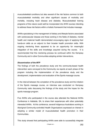 - Chapter six - 292
musculoskeletal conditions but also several of the risk factors common to both
musculoskeletal morbidity and other significant causes of morbidity and
mortality, including heart disease and diabetes. Musculoskeletal training
programs of this nature could well be incorporated into AHW courses intending
to address these risk factors within a holistic framework that includes massage.
AHWs specialising in the management of dietary and lifestyle factors associated
with cardiovascular disease and those working in the fields of diabetes, mental
health and maternal health demonstrated encouraging signs of applying their
hands-on skills as an adjunct to their broader health promotion skills. With
ongoing mentoring there appeared to be an opportunity for meaningful
integration of the skills and knowledge acquired during the course. It is
recommended that this mentoring process be continued within the Kempsey
Community and in other Communities adopting similar interventions.
Dissemination of the MTP
The findings of both the prevalence study and the community-based health
intervention were conveyed to the Community via reports at each phase of the
program including the implementation of the prevalence study and the
development, implementation and evaluation of the Sports massage course.
In the interval between the completion of the prevalence study and the initiation
of the Sports massage course, an interview was conducted on Kempsey
Community radio discussing the findings of the study and the hopes for the
sports massage program.
Five AHWs who participated in the course also attended the National AHWs
Conference in Adelaide, SA, to share their experiences with other potentially
interested AHWs. At this conference, several Indigenous Australians working in
Aboriginal Community-controlled Health Organisations expressed an interest in
adopting a similar model of musculoskeletal health promotion in their
Communities.
This study showed that participating AHWs were able to successfully integrate
 