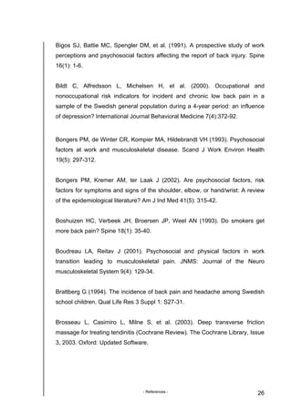 - References - 26
Bigos SJ, Battie MC, Spengler DM, et al. (1991). A prospective study of work
perceptions and psychosocial factors affecting the report of back injury. Spine
16(1): 1-6.
Bildt C, Alfredsson L, Michelsen H, et al. (2000). Occupational and
nonoccupational risk indicators for incident and chronic low back pain in a
sample of the Swedish general population during a 4-year period: an influence
of depression? International Journal Behavioral Medicine 7(4):372-92.
Bongers PM, de Winter CR, Kompier MA, Hildebrandt VH (1993). Psychosocial
factors at work and musculoskeletal disease. Scand J Work Environ Health
19(5): 297-312.
Bongers PM, Kremer AM, ter Laak J (2002). Are psychosocial factors, risk
factors for symptoms and signs of the shoulder, elbow, or hand/wrist: A review
of the epidemiological literature? Am J Ind Med 41(5): 315-42.
Boshuizen HC, Verbeek JH, Broersen JP, Weel AN (1993). Do smokers get
more back pain? Spine 18(1): 35-40.
Boudreau LA, Reitav J (2001). Psychosocial and physical factors in work
transition leading to musculoskeletal pain. JNMS: Journal of the Neuro
musculoskeletal System 9(4): 129-34.
Brattberg G (1994). The incidence of back pain and headache among Swedish
school children. Qual Life Res 3 Suppl 1: S27-31.
Brosseau L, Casimiro L, Milne S, et al. (2003). Deep transverse friction
massage for treating tendinitis (Cochrane Review). The Cochrane Library, Issue
3, 2003. Oxford: Updated Software.
 
