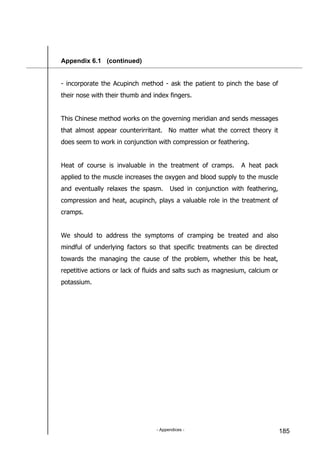 - Appendices - 185
Appendix 6.1 (continued)
- incorporate the Acupinch method - ask the patient to pinch the base of
their nose with their thumb and index fingers.
This Chinese method works on the governing meridian and sends messages
that almost appear counterirritant. No matter what the correct theory it
does seem to work in conjunction with compression or feathering.
Heat of course is invaluable in the treatment of cramps. A heat pack
applied to the muscle increases the oxygen and blood supply to the muscle
and eventually relaxes the spasm. Used in conjunction with feathering,
compression and heat, acupinch, plays a valuable role in the treatment of
cramps.
We should to address the symptoms of cramping be treated and also
mindful of underlying factors so that specific treatments can be directed
towards the managing the cause of the problem, whether this be heat,
repetitive actions or lack of fluids and salts such as magnesium, calcium or
potassium.
 