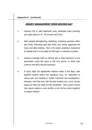 - Appendices - 191
Appendix 6.1 (continued)
INJURY MANAGEMENT FROM SECOND DAY
1. Continue ICE or cold treatments once, preferably twice (morning
and night) daily for 15 -30 minutes each time.
2. Start gradual strengthening, stretching, mobilizing exercises within
pain limits. Exercising past pain limits may further aggravate the
injury and delay healing. Pain is the body's protective mechanism
to indicate that it is not ready for that type, or intensity of activity.
3. Judicious massage (with or without oils) or heat treatment is now
permissible unless the injury is still very severe, in which case
continue with RICE formula treatment.
4. If injury does not significantly improve within a few days, seek
qualified medical advice and assistance (e.g., for medication to
reduce pain and swelling or further treatment and investigation).
However, note that even with the best medical care, minor injuries
require at least one week to heal completely. More severe injuries
may require weeks or even months; so do not be unduly impatient
or expect miracles!
 