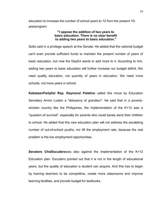 19
education to increase the number of school years to 12 from the present 10-
yearprogram.
"I oppose the addition of two years to
basic education. There is no clear benefit
to adding two years to basic education,"
Sotto said in a privilege speech at the Senate. He added that the national budget
can't even provide sufficient funds to maintain the present number of years of
basic education, but now the DepEd wants to add more to it. According to him,
adding two years to basic education will further increase our budget deficit. We
need quality education, not quantity of years in education. We need more
schools, not more years in school.
KabataanPartylist Rep. Raymond Palatino called this move by Education
Secretary Armin Luistro a "delusions of grandeur". He said that in a poverty-
stricken country like the Philippines, the implementation of the K+12 was a
"question of survival", especially for parents who could barely send their children
to school. He added that this new education plan will not address the escalating
number of out-of-school youths, nor lift the employment rate, because the real
problem is the low employment opportunities.
Senators ChizEscuderowas also against the implementation of the K+12
Education plan. Escudero pointed out that it is not in the length of educational
years, but the quality of education a student can acquire. And this has to begin
by training teachers to be competitive, create more classrooms and improve
learning facilities, and provide budget for textbooks.
 