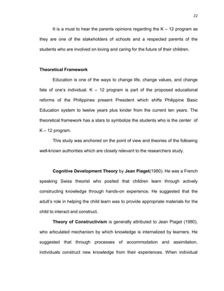 22
It is a must to hear the parents opinions regarding the K – 12 program as
they are one of the stakeholders of schools and a respected parents of the
students who are involved on loving and caring for the future of their children.
Theoretical Framework
Education is one of the ways to change life, change values, and change
fate of one’s individual. K – 12 program is part of the proposed educational
reforms of the Philippines present President which shifts Philippine Basic
Education system to twelve years plus kinder from the current ten years. The
theoretical framework has a stars to symbolize the students who is the center of
K – 12 program.
This study was anchored on the point of view and theories of the following
well-known authorities which are closely relevant to the researchers study.
Cognitive Development Theory by Jean Piaget(1980). He was a French
speaking Swiss theorist who posited that children learn through actively
constructing knowledge through hands-on experience. He suggested that the
adult’s role in helping the child learn was to provide appropriate materials for the
child to interact and construct.
Theory of Constructivism is generally attributed to Jean Piaget (1980),
who articulated mechanism by which knowledge is internalized by learners. He
suggested that through processes of accommodation and assimilation,
individuals construct new knowledge from their experiences. When individual
 