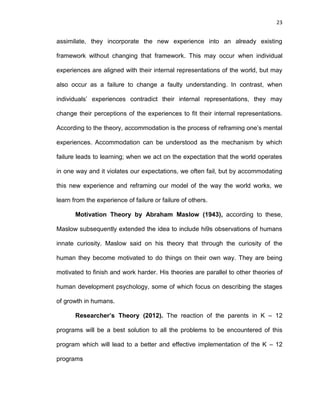 23
assimilate, they incorporate the new experience into an already existing
framework without changing that framework. This may occur when individual
experiences are aligned with their internal representations of the world, but may
also occur as a failure to change a faulty understanding. In contrast, when
individuals’ experiences contradict their internal representations, they may
change their perceptions of the experiences to fit their internal representations.
According to the theory, accommodation is the process of reframing one’s mental
experiences. Accommodation can be understood as the mechanism by which
failure leads to learning; when we act on the expectation that the world operates
in one way and it violates our expectations, we often fail, but by accommodating
this new experience and reframing our model of the way the world works, we
learn from the experience of failure or failure of others.
Motivation Theory by Abraham Maslow (1943), according to these,
Maslow subsequently extended the idea to include hi9s observations of humans
innate curiosity. Maslow said on his theory that through the curiosity of the
human they become motivated to do things on their own way. They are being
motivated to finish and work harder. His theories are parallel to other theories of
human development psychology, some of which focus on describing the stages
of growth in humans.
Researcher’s Theory (2012). The reaction of the parents in K – 12
programs will be a best solution to all the problems to be encountered of this
program which will lead to a better and effective implementation of the K – 12
programs
 