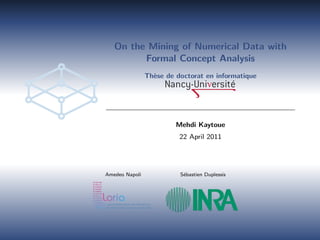 On the Mining of Numerical Data with
Formal Concept Analysis
Th`ese de doctorat en informatique
Mehdi Kaytoue
22 April 2011
Amedeo Napoli S´ebastien Duplessis
 