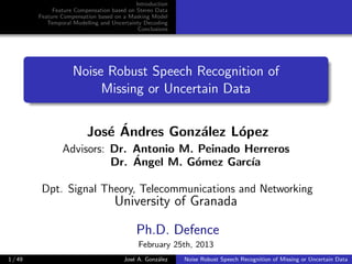 Introduction
Feature Compensation based on Stereo Data
Feature Compensation based on a Masking Model
Temporal Modelling and Uncertainty Decoding
Conclusions
Noise Robust Speech Recognition of
Missing or Uncertain Data
Jos´e ´Andres Gonz´alez L´opez
Advisors: Dr. Antonio M. Peinado Herreros
Dr. ´Angel M. G´omez Garc´ıa
Dpt. Signal Theory, Telecommunications and Networking
University of Granada
Ph.D. Defence
February 25th, 2013
1 / 49 Jos´e A. Gonz´alez Noise Robust Speech Recognition of Missing or Uncertain Data
 