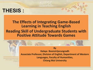 THESIS :
The Effects of Integrating Game-Based
Learning in Teaching English
Reading Skill of Undergraduate Students with
Positive Attitude Towards Games
By
Kalaya Boonsirijarungradh
Associate Professor, Division of English, Department of Western
Languages, Faculty of Humanities,
Chiang Mai University
 