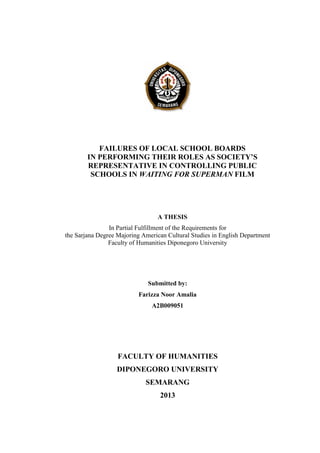 FAILURES OF LOCAL SCHOOL BOARDS
IN PERFORMING THEIR ROLES AS SOCIETY’S
REPRESENTATIVE IN CONTROLLING PUBLIC
SCHOOLS IN WAITING FOR SUPERMAN FILM
A THESIS
In Partial Fulfillment of the Requirements for
the Sarjana Degree Majoring American Cultural Studies in English Department
Faculty of Humanities Diponegoro University
Submitted by:
Farizza Noor Amalia
A2B009051
FACULTY OF HUMANITIES
DIPONEGORO UNIVERSITY
SEMARANG
2013
 