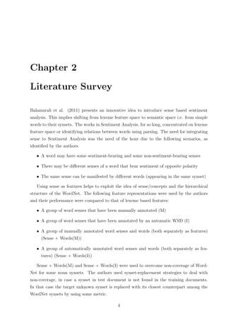 Chapter 2
Literature Survey
Balamurali et al. (2011) presents an innovative idea to introduce sense based sentiment
analysis. This implies shifting from lexeme feature space to semantic space i.e. from simple
words to their synsets. The works in Sentiment Analysis, for so long, concentrated on lexeme
feature space or identifying relations between words using parsing. The need for integrating
sense to Sentiment Analysis was the need of the hour due to the following scenarios, as
identiﬁed by the authors:
• A word may have some sentiment-bearing and some non-sentiment-bearing senses
• There may be diﬀerent senses of a word that bear sentiment of opposite polarity
• The same sense can be manifested by diﬀerent words (appearing in the same synset)
Using sense as features helps to exploit the idea of sense/concepts and the hierarchical
structure of the WordNet. The following feature representations were used by the authors
and their performance were compared to that of lexeme based features:
• A group of word senses that have been manually annotated (M)
• A group of word senses that have been annotated by an automatic WSD (I)
• A group of manually annotated word senses and words (both separately as features)
(Sense + Words(M))
• A group of automatically annotated word senses and words (both separately as features) (Sense + Words(I))
Sense + Words(M) and Sense + Words(I) were used to overcome non-coverage of WordNet for some noun synsets. The authors used synset-replacement strategies to deal with
non-coverage, in case a synset in test document is not found in the training documents.
In that case the target unknown synset is replaced with its closest counterpart among the
WordNet synsets by using some metric.
4

 