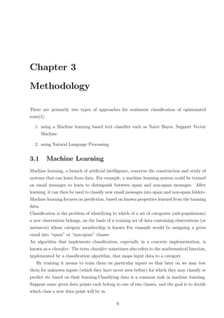 Chapter 3
Methodology
There are primarily two types of approaches for sentiment classiﬁcation of opinionated
texts[1]:
1. using a Machine learning based text classiﬁer such as Naive Bayes, Support Vector
Machine
2. using Natural Language Processing

3.1

Machine Learning

Machine learning, a branch of artiﬁcial intelligence, concerns the construction and study of
systems that can learn from data. For example, a machine learning system could be trained
on email messages to learn to distinguish between spam and non-spam messages. After
learning, it can then be used to classify new email messages into spam and non-spam folders.
Machine learning focuses on prediction, based on known properties learned from the training
data.
Classiﬁcation is the problem of identifying to which of a set of categories (sub-populations)
a new observation belongs, on the basis of a training set of data containing observations (or
instances) whose category membership is known For example would be assigning a given
email into “spam” or “non-spam” classes
An algorithm that implements classiﬁcation, especially in a concrete implementation, is
known as a classiﬁer. The term classiﬁer sometimes also refers to the mathematical function,
implemented by a classiﬁcation algorithm, that maps input data to a category
By training it means to train them on particular inputs so that later on we may test
them for unknown inputs (which they have never seen before) for which they may classify or
predict etc based on their learning.Classifying data is a common task in machine learning.
Suppose some given data points each belong to one of two classes, and the goal is to decide
which class a new data point will be in.
6

 