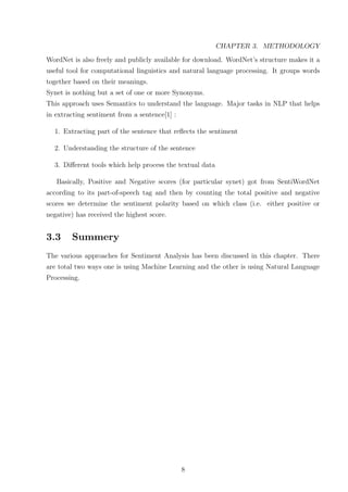 CHAPTER 3. METHODOLOGY
WordNet is also freely and publicly available for download. WordNet’s structure makes it a
useful tool for computational linguistics and natural language processing. It groups words
together based on their meanings.
Synet is nothing but a set of one or more Synonyms.
This approach uses Semantics to understand the language. Major tasks in NLP that helps
in extracting sentiment from a sentence[1] :
1. Extracting part of the sentence that reﬂects the sentiment
2. Understanding the structure of the sentence
3. Diﬀerent tools which help process the textual data
Basically, Positive and Negative scores (for particular synet) got from SentiWordNet
according to its part-of-speech tag and then by counting the total positive and negative
scores we determine the sentiment polarity based on which class (i.e. either positive or
negative) has received the highest score.

3.3

Summery

The various approaches for Sentiment Analysis has been discussed in this chapter. There
are total two ways one is using Machine Learning and the other is using Natural Language
Processing.

8

 