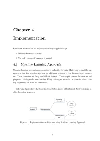 Chapter 4
Implementation
Sentiment Analysis can be implemented using 2 approaches [1]
1. Machine Learning Approach
2. Natural Language Processing Approach

4.1

Machine Learning Approach

Machine learning approach needs a dataset, a classiﬁer to train. Basic idea behind this approach is that ﬁrst we collect the data set which can be movie review dataset,twitter dataset,
etc. These data sets are freely available on internet. Then we pre process the data set and
prepare a training set for our classiﬁer. Using training set we train the classiﬁer, after training we provide test data set to classiﬁer.
Following ﬁgure shows the basic implementation model of Sentiment Analysis using Machine Learning Approach

Figure 4.1: Implementation Architecture using Machine Learning Approach

9

 