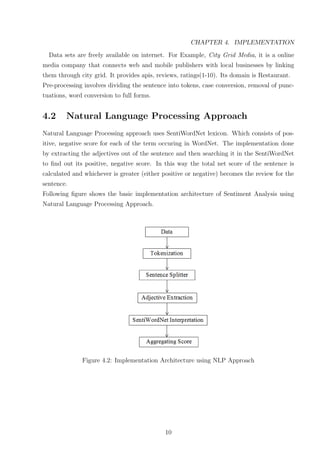 CHAPTER 4. IMPLEMENTATION
Data sets are freely available on internet. For Example, City Grid Media, it is a online
media company that connects web and mobile publishers with local businesses by linking
them through city grid. It provides apis, reviews, ratings(1-10). Its domain is Restaurant.
Pre-processing involves dividing the sentence into tokens, case conversion, removal of punctuations, word conversion to full forms.

4.2

Natural Language Processing Approach

Natural Language Processing approach uses SentiWordNet lexicon. Which consists of positive, negative score for each of the term occuring in WordNet. The implementation done
by extracting the adjectives out of the sentence and then searching it in the SentiWordNet
to ﬁnd out its positive, negative score. In this way the total net score of the sentence is
calculated and whichever is greater (either positive or negative) becomes the review for the
sentence.
Following ﬁgure shows the basic implementation architecture of Sentiment Analysis using
Natural Language Processing Approach.

Figure 4.2: Implementation Architecture using NLP Approach

10

 