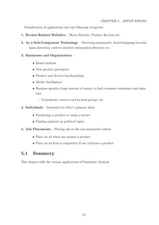 CHAPTER 5. APPLICATIONS
Classiﬁcation of applications into the following categories:
1. Review-Related Websites : Movie Reviews, Product Reviews etc.
2. As a Sub-Component Technology : Detecting antagonistic, heated language in mails,
spam detection, context sensitive information detection etc.
3. Businesses and Organizations :
• Brand analysis
• New product perception
• Product and Service benchmarking
• Market Intelligence
• Business spends a huge amount of money to ﬁnd consumer sentiments and opinions
– Consultants, surveys and focused groups, etc
4. Individuals : Interested in other’s opinions when
• Purchasing a product or using a service
• Finding opinions on political topics
5. Ads Placements : Placing ads in the user-generated content
• Place an ad when one praises a product.
• Place an ad from a competitor if one criticizes a product.

5.1

Summery

This chapter tells the various applications of Sentiment Analysis.

13

 