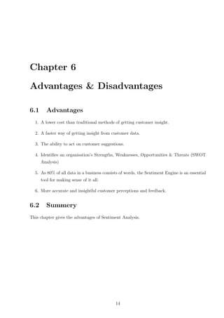 Chapter 6
Advantages & Disadvantages
6.1

Advantages

1. A lower cost than traditional methods of getting customer insight.
2. A faster way of getting insight from customer data.
3. The ability to act on customer suggestions.
4. Identiﬁes an organisation’s Strengths, Weaknesses, Opportunities & Threats (SWOT
Analysis)
5. As 80% of all data in a business consists of words, the Sentiment Engine is an essential
tool for making sense of it all.
6. More accurate and insightful customer perceptions and feedback.

6.2

Summery

This chapter gives the advantages of Sentiment Analysis.

14

 