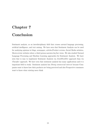 Chapter 7
Conclusion
Sentiment analysis, as an interdisciplinary ﬁeld that crosses natural language processing,
artiﬁcial intelligence, and text mining. We have seen that Sentiment Analysis can be used
for analyzing opinions in blogs, newspaper, articles,Product reviews, Social Media websites,
Movie-review websites where a third person narrates his/her views. We also studied Natural
Language Processing and Machine Learning approaches for Sentiment Analysis. We have
seen that is easy to implement Sentiment Analysis via SentiWordNet approach than via
Classiﬁer approach. We have seen that sentiment analysis has many applications and it is
important ﬁeld to study. Sentiment analysis has Strong commercial interest because Companies want to know how their products are being perceived and also Prospective consumers
want to know what existing users think

15

 