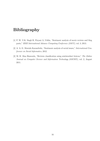 Bibliography
[1] P. W. V.K. Singh R. Piryani A. Uddin, “Sentiment analysis of movie reviews and blog
posts,” IEEE International Advance Computing Conference (IACC), vol. 3, 2013.
[2] A. A. G. Mostafa Karamibekr, “Sentiment analysis of social issues,” International Conference on Social Informatics, 2012.
[3] M. R. Alaa Hamouda, “Reviews classiﬁcation using sentiwordnet lexicon,” The Online
Journal on Computer Science and Information Technology (OJCSIT), vol. 2, August
2011.

16

 
