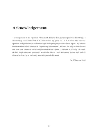 Acknowledgement
The completion of the report on “Sentiment Analysis”has given me profound knowledge. I
am sincerely thankful to Prof B. R. Mandre and my guide Ms. A. A. Chavan who have cooperated and guided me at diﬀerent stages during the preparation of this report. My sincere
thanks to the staﬀ of “Computer Engineering Department”, without the help of them I could
not have even conceived the accomplishment of this report. This work is virtually the result
of their inspiration and guidance.I would also like to thank the entire library staﬀ and all
those who directly or indirectly were the part of this work.
Patil Makrand Anil

iv

 