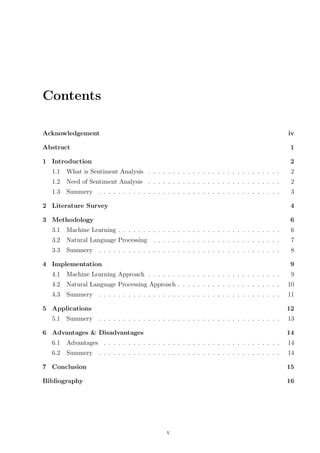 Contents
Acknowledgement

iv

Abstract

1

1 Introduction

2

1.1

What is Sentiment Analysis . . . . . . . . . . . . . . . . . . . . . . . . . . .

2

1.2

Need of Sentiment Analysis . . . . . . . . . . . . . . . . . . . . . . . . . . .

2

1.3

Summery . . . . . . . . . . . . . . . . . . . . . . . . . . . . . . . . . . . . .

3

2 Literature Survey

4

3 Methodology

6

3.1

Machine Learning . . . . . . . . . . . . . . . . . . . . . . . . . . . . . . . . .

6

3.2

Natural Language Processing . . . . . . . . . . . . . . . . . . . . . . . . . .

7

3.3

Summery . . . . . . . . . . . . . . . . . . . . . . . . . . . . . . . . . . . . .

8

4 Implementation

9

4.1

Machine Learning Approach . . . . . . . . . . . . . . . . . . . . . . . . . . .

9

4.2

Natural Language Processing Approach . . . . . . . . . . . . . . . . . . . . .

10

4.3

Summery . . . . . . . . . . . . . . . . . . . . . . . . . . . . . . . . . . . . .

11

5 Applications
5.1

12

Summery . . . . . . . . . . . . . . . . . . . . . . . . . . . . . . . . . . . . .

6 Advantages & Disadvantages

13
14

6.1

Advantages . . . . . . . . . . . . . . . . . . . . . . . . . . . . . . . . . . . .

14

6.2

Summery . . . . . . . . . . . . . . . . . . . . . . . . . . . . . . . . . . . . .

14

7 Conclusion

15

Bibliography

16

v

 