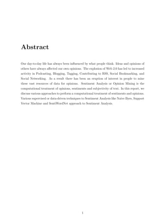 Abstract
Our day-to-day life has always been inﬂuenced by what people think. Ideas and opinions of
others have always aﬀected our own opinions. The explosion of Web 2.0 has led to increased
activity in Podcasting, Blogging, Tagging, Contributing to RSS, Social Bookmarking, and
Social Networking. As a result there has been an eruption of interest in people to mine
these vast resources of data for opinions. Sentiment Analysis or Opinion Mining is the
computational treatment of opinions, sentiments and subjectivity of text. In this report, we
discuss various approaches to perform a computational treatment of sentiments and opinions.
Various supervised or data-driven techniques to Sentiment Analysis like Naive Byes, Support
Vector Machine and SentiWordNet approach to Sentiment Analysis.

1

 