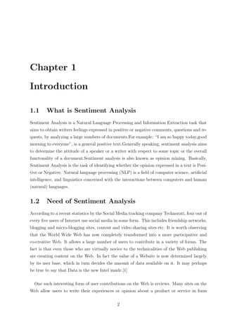 Chapter 1
Introduction
1.1

What is Sentiment Analysis

Sentiment Analysis is a Natural Language Processing and Information Extraction task that
aims to obtain writers feelings expressed in positive or negative comments, questions and requests, by analyzing a large numbers of documents.For example: “I am so happy today,good
morning to everyone”, is a general positive text.Generally speaking, sentiment analysis aims
to determine the attitude of a speaker or a writer with respect to some topic or the overall
functonality of a document.Sentiment analysis is also known as opinion mining. Basically,
Sentiment Analysis is the task of identifying whether the opinion expressed in a text is Positive or Negative. Natural language processing (NLP) is a ﬁeld of computer science, artiﬁcial
intelligence, and linguistics concerned with the interactions between computers and human
(natural) languages.

1.2

Need of Sentiment Analysis

According to a recent statistics by the Social Media tracking company Technorati, four out of
every ﬁve users of Internet use social media in some form. This includes friendship networks,
blogging and micro-blogging sites, content and video sharing sites etc. It is worth observing
that the World Wide Web has now completely transformed into a more participative and
co-creative Web. It allows a large number of users to contribute in a variety of forms. The
fact is that even those who are virtually novice to the technicalities of the Web publishing
are creating content on the Web. In fact the value of a Website is now determined largely
by its user base, which in turn decides the amount of data available on it. It may perhaps
be true to say that Data is the new Intel inside.[1]
One such interesting form of user contributions on the Web is reviews. Many sites on the
Web allow users to write their experiences or opinion about a product or service in form
2

 