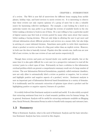 CHAPTER 1. INTRODUCTION
of a review. The Web is now full of userreviews for diﬀerent items ranging from mobile
phones, holiday trips, and hotel services to movie reviews etc. It is interesting to observe
that these reviews not only express opinions of a group of users but is also a valuable
source for harnessing collective intelligence. For example, a user looking for a hotel in a
particular tourist city may prefer to go through the reviews of available hotels in the city
before making a decision to book in one of them. Or a user willing to buy a particular model
of digital camera may ﬁrst look at reviews posted by many other users about that camera
before making a buying decision. This not only helps in allowing the user to get more and
relevant information about diﬀerent products and services on a mouse click, but also helps
in arriving at a more informed decision. Sometimes users prefer to write their experiences
about a product or service as form of a blog post rather than an explicit review. However,
in both case the data is basically textual. Popular sites like carwale.com, imdb.com are now
full of user reviews, in this case reviews of cars and movies respectively.[3]
Though these reviews and posts are beyond doubt very useful and valuable, but at the
same time it is also quite diﬃcult for a new user (or a prospective customer) to read all the
reviews/ posts in a short span of time. Fortunately we have a solution to this information
overload problem which can present a comprehensive summary result out of a large number of
reviews. The new Information Retrieval formulations, popularly called sentiment classiﬁers,
now not only allow to automatically label a review as positive or negative, but to extract
and highlight positive and negative aspects of a product/ service. Sentiment analysis is
now an important part of Information Retrieval based formulations in a variety of domains.
It is traditionally used for automatic extraction of opinions types about a product and for
highlighting positive or negative aspects/ features of a product.
It is widely believed that Sentiment analysis is needed and useful. It is also widely accepted
that extracting sentiment from text is a hard semantic problem even for human beings. So
in general, Sentiment Analysis will be useful for extracting sentiments available on Blogging
sites, Social Network, Discussion Forum in order to beneﬁt both company and customer/user.

1.3

Summery

What is Sentiment Analysis, what is the need of Sentiment Analysis and the basic introduction Sentiment Analysis has been covered in this chapter.

3

 