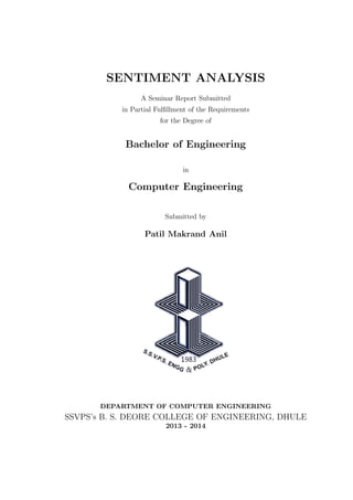 SENTIMENT ANALYSIS
A Seminar Report Submitted
in Partial Fulﬁllment of the Requirements
for the Degree of

Bachelor of Engineering
in

Computer Engineering
Submitted by

Patil Makrand Anil

DEPARTMENT OF COMPUTER ENGINEERING

SSVPS’s B. S. DEORE COLLEGE OF ENGINEERING, DHULE
2013 - 2014

 