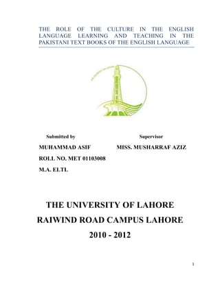 THE ROLE OF THE CULTURE IN THE ENGLISH
LANGUAGE LEARNING AND TEACHING IN THE
PAKISTANI TEXT BOOKS OF THE ENGLISH LANGUAGE

Submitted by

Supervisor

MUHAMMAD ASIF

MISS. MUSHARRAF AZIZ

ROLL NO. MET 01103008
M.A. ELTL

THE UNIVERSITY OF LAHORE
RAIWIND ROAD CAMPUS LAHORE
2010 - 2012

1

 