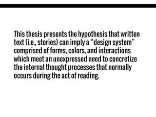 This thesis presents the hypothesis that written
text (i.e., stories) can imply a “design system”
comprised of forms, colors, and interactions
which meet an unexpressed need to concretize
the internal thought processes that normally
occurs during the act of reading.

 