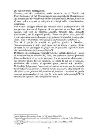 che nell'esprimersi heideggeriani.
Veniamo così alla conclusione, anche intuitiva, che la filosofia dei
Contributi non è, né può filtrarsi tramite, una sistematicità. O quantomeno
una sistematicità riscontrabile all'interno del testo stesso. Ovvero, il testo in
sé non risulta proposto ed adeguato ai principi della razionalizzazione
sistematica.
Non a caso Heidegger avrebbe poi messo in rilievo questa peculiarità del
suo pensiero (ovvero dell'apparire di tale pensiero ad un dato modo di
vedere). Egli non la nasconde quando, parlando delle domande
fondamentali, usa le seguenti parole: “Forse un giorno sarà possibile
trovare risposta a queste domande proprio in quei tentativi di pensiero che,
come i miei, si presentano come qualcosa di disordinato e arbitrario”2.
Non vi è perciò da stupirsi se qualcuno giudica i Contributi,
“consentaneamente a tutti i testi successivi ad Essere e tempo, -come
un'opera in cui- Heidegger si spiega con un procedere rapsodico molto
discosto dalla tecnicità fenomenologica”3.
Dobbiamo, di conseguenza, concludere che nel suddetto testo non vi siano
né strutturazione né metodo? Né, forse, una intrinseca struttura portante?
Come un bisbiglio ed un invito sottovoce, è lo stesso autore ad accennarci,
nei momenti ultimi del suo cammino, la veduta da cui con il pensiero,
similmente che tramite lo sguardo, poter spaziare sui Contributi.
Nell'ambito del pensiero “non esiste né metodo né tema, ma la contrada
(Gegend) che così appunto si chiama, perché dischiude e offre (gegnet) ciò
che deve essere pensato dal pensiero. Il pensiero si trattiene in quella
contrada percorrendone le vie. Qui la via fa parte della contrada”4. “Il
metodo non segue ciò che è propriamente via”5.

2

Martin Heidegger, Saggi e discorsi, pag. 124. Ed. Mursia, Milano 1976.
Maurizio Ferraris, Cronistoria di una svolta, in Martin Heidegger, La svolta, pag. 78. Ed. il Melangolo,
Genova 1990.
4
Martin Heidegger, In cammino verso il linguaggio, pag. 141. Ed. Mursia, Milano 1973.
5
Ivi. pag. 155.
3

10

 