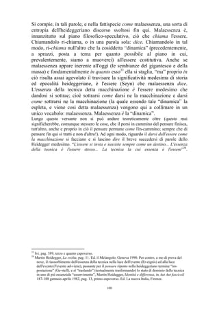Si compie, in tali parole, e nella fattispecie come malaessenza, una sorta di
entropia dell'heideggeriano discorso svoltosi fin qui. Malaessenza è,
innanzitutto sul piano filosofico-speculativo, ciò che chiama l'essere.
Chiamandolo ri-chiama, o in una parola sola: dice. Chiamandolo in tal
modo, ri-chiama null'altro che la cosiddetta “dinamica” (precedentemente,
a sprazzi, posta a tema per quanto possibile al piano in cui,
prevalentemente, siamo a muoverci) all'essere costitutiva. Anche se
malaessenza appare inerente all'oggi (le sembianze del gigantesco e della
massa) e fondamentalmente in quanto esso33 ella si staglia, “ma” proprio in
ciò risulta assai agevolato il travisare la significatività medesima di storia
ed epocalità heideggeriane, è l'essere (Seyn) che malaessenza dice.
L'essenza della tecnica detta macchinazione è l'essere medesimo che
dandosi si sottrae; cioè sottrarsi come darsi ne la macchinazione e darsi
come sottrarsi ne la macchinazione (la quale essendo tale “dinamica” la
espleta, e viene così detta malaessenza) vengono qui a collimare in un
unico vocabolo: malaessenza. Malaessenza è la “dinamica”.
Lungo questo versante non si può andare teoreticamente oltre (questo mai
significherebbe, comunque stessero le cose, che il porsi in cammino del pensare finisca,
tutt'altro, anche e proprio in ciò il pensare permane come l'in-cammino; sempre che di
pensare fin qui si tratti e non d'altro!). Ad ogni modo, riguardo il darsi dell'essere come
la macchinazione si facciano e si lascino dire il breve succedersi di parole dello
Heidegger medesimo. “L'essere si invia e sussiste sempre come un destino... L'essenza
della tecnica è l'essere stesso... La tecnica la cui essenza è l'essere”34.

33
34

Ivi. pag. 389, terzo e quanto capoverso.
Martin Heidegger, La svolta, pag. 11. Ed. il Melangolo, Genova 1990. Per contro, a mo di prova del
nove, il riassorbimento dell'essenza della tecnica nella luce dell'evento (Er-eignis) ed alla luce
dell'evento (l'evento ad-viene), passante per il pensare riposto nella heideggeriano termine “impostazione” (Ge-stell), e sì “traslando” (testualmente trasformando) lo stato di dominio della tecnica
in uno di più essenziale “asservimento”, Martin Heidegger, Identità e differenza, in Aut Aut fascicoli
187-188 gennaio-aprile 1982, pag. 13, primo capoverso. Ed. La nuova Italia, Firenze.
100

 