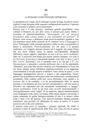 III
III.I
IL PENSARE COME PENSARE ESPERENTE
La prospettiva di visuale, ed al contempo il punto di fuga, di tutto lo scorso
capitolo è stata dis-posta nella seguente configurazione assertiva: il pensare
come cammino o sentiero, un in-camminarsi.
Pensare non è il solo pensiero, nemmeno quando quest'ultimo viene
valutato il Pensiero, né, per altro verso, il pensare può essere ridotto o
accostato al calcolare-pianificare, “diversamente che nel processo
presentativo della scienza stanno le cose nell'ambito del pensiero”1. Il
pensare viene invece a delinearsi come porsi-in-cammino (guarda a caso
nel medesimo passo della citazione de In cammino verso il linguaggio si
trova “l'immagine” della contrada aprentesi e delle vie che come pensiero si
danno a percorrere). Porsi-in-cammino ove chi pone è il pensare
medesimo, ove l'oggetto pensato (essere) ed il soggetto che pensa (l'ente
che noi stessi sempre siamo in quanto cor-rispondente all'appello
dell'essere; essere, appello, rispondere, in esso e di esso stesso costitutivi;
tutto ciò: il pensante) non hanno più alcuna valenza fondante, ove cioè si
dà l'orizzonte in cui non si com-prende (poiché come tale ivi non è, sta) il
loro “ovvio” discrimine2, ove il cammino non è un “da qui a lì”, ove
l'incamminarsi è epocalità e storicità dell'essere che si dà (la sopraddetta
“dinamica”, per come fino ad ora è emersa), ove l'incamminarsi è l'ente che
noi stessi sempre siamo nell'attimo (apertura-contrada) in cui raggiunge
essenzialmente il suo più proprio costitutivo “esser messo in gioco”; o con
linguaggio heideggeriano (Essere e tempo) e più ampiamente, l'essergettato cioè la gettatezza dell'esserci nella sua costituzione e problematicità
ascendente. Tutte codeste, nella loro stessa direzione, sono, quindi è, la
tensione che ci ha condotto, o lo ha prevalentemente fatto. In questa
tensione si con-figurano gli inizi nel loro corrispondersi e nel loro senso si
filosofico ma soprattutto più che meramente contenutistico o “peggio”
ancora nozionistico. Certo se gli inizi sono ac-colti storicisticamente o
storiograficamente come “tappe” di un qualcosa, oppure idealisticamente
come dispiegarsi nella storia, nel tempo, della storia umana e universale, o
anche solamente di quella biologico-naturale (il che è lo stesso), allora
nulla è stato colto del pensare come porsi-in-cammino. Questo pensante
camminare non prevede, né abbisogna, di meta, di arrivo. È il porsi
(pensare) che si dà come cammino.
Il pensare come porsi in cammino è pensare esperente. Se infatti si
accentua il porsi la significatività della frase vira verso ciò che in queste
1
2

Martin Heidegger, In cammino verso il linguaggio, pag. 141. Ed. Mursia, Milano 1973.
Cfr. limpidamente, Martin Heidegger, La questione dell'essere, in Oltre la linea, Ernst Jünger-Martin
Heidegger, pag.142. Ed. Adelphi, Milano 1989.
101

 