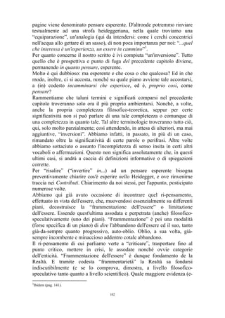 pagine viene denominato pensare esperente. D'altronde potremmo rinviare
testualmente ad una strofa heideggeriana, nella quale troviamo una
“equiparazione”, un'analogia (qui da intendersi: come i cerchi concentrici
nell'acqua allo gettare di un sasso), di non poca importanza per noi: “...quel
che interessa è un'esperienza, un essere in cammino”3.
Per quanto concerne il nostro scritto è ivi compiuta “un'inversione”. Tutto
quello che è prospettiva e punto di fuga del precedente capitolo diviene,
permanendo in quanto pensare, esperente.
Molto è qui dubbioso: ma esperente e che cosa o che qualcosa? Ed in che
modo, inoltre, ci si accosta, nonché su quale piano avviene tale accostarsi,
a (in) codesto incamminarsi che esperisce, ed è, proprio così, come
pensare?
Rammentiamo che taluni termini e significati comparsi nel precedente
capitolo troveranno solo ora il più proprio ambientarsi. Nonché, a volte,
anche la propria completezza filosofico-teoretica, seppur per certe
significatività non si può parlare di una tale completezza o comunque di
una completezza in quanto tale. Tal altre terminologie troveranno tutto ciò,
qui, solo molto parzialmente; così attendendo, in attesa di ulteriori, ma mai
aggiuntive, “inversioni”. Abbiamo infatti, in passato, in più di un caso,
rimandato oltre la significatività di certe parole o perifrasi. Altre volte
abbiamo sottaciuto o assunto l'incompletezza di senso insita in certi altri
vocaboli o affermazioni. Questo non significa assolutamente che, in questi
ultimi casi, si andrà a caccia di definizioni informative o di spiegazioni
corrette.
Per “risalire” (“invertire” in...) ad un pensare esperente bisogna
preventivamente chiarire cos'è esperire nello Heidegger, e ove rinvenirne
traccia nei Contributi. Chiarimento da noi stessi, per l'appunto, posticipato
numerose volte.
Abbiamo qui già avuto occasione di incontrare quel ri-pensamento,
effettuato in vista dell'essere, che, muovendosi essenzialmente su differenti
piani, decostruisce la “frammentazione dell'essere” o limitazione
dell'essere. Essendo quest'ultima assodata e perpetrata (anche) filosoficospeculativamente (uno dei piani). “Frammentazione” è poi una modalità
(forse specifica di un piano) di dire l'abbandono dell'essere ed il suo, tanto
già-da-sempre quanto progressivo, auto-oblio. Oblio, a sua volta, giàsempre incombente e minaccioso addentro cotale abbandono.
Il ri-pensamento di cui parliamo verte a “criticare”, trasportare fino al
punto critico, mettere in crisi, le assodate nonché ovvie categorie
dell'enticità. “Frammentazione dell'essere” è dunque fondamento de la
Realtà. E tramite codesta “frammentarietà” la Realtà sa fondarsi
indiscutibilmente (e se lo comprova, dimostra, a livello filosoficospeculativo tanto quanto a livello scientifico). Quale maggiore evidenza (e3

Ibidem (pag. 141).
102

 