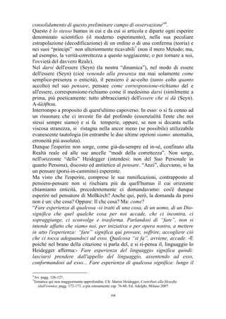 consolidamento di questo preliminare campo di osservazione”6.
Questo è lo stesso humus in cui e da cui si articola e diparte ogni esperire
denominato scientifico (il moderno esperimento), nella sua peculiare
estrapolazione (decodificazione) di un ordine o di una conferma (teoria) e
nei suoi “principi” non ulteriormente ricavabili7 (non il mero Metodo; ma,
ad esempio, la verità-correttezza a questo soggiacente; o per tornare a noi,
l'ovvietà del davvero Reale).
Nel darsi dell'essere (Seyn) (la nostra “dinamica”), nel modo di essere
dell'essere (Seyn) (cioè venendo alla presenza ma mai solamente come
semplice-presenza o enticità), il pensiero è ac-colto (tanto colto quanto
accolto) nel suo pensare, pensare come corresponsione-richiamo del e
all'essere, corresponsione-richiamo come il medesimo darsi (similmente a
prima, più poeticamente: tutto abbracciante) dell'essere che si dà (Seyn).
Α-άλήθεια.
Interrompo a proposito di quest'ultimo capoverso. In esso: o si fa cenno ad
un risuonare che ci investe fin dal profondo (essenzialità l'ente che noi
stessi sempre siamo) e si fa temperie, oppure, se non si decanta nella
viscosa stranezza, si ristagna nella ancor meno (se possibile) utilizzabile
evanescente tautologia (in entrambe le due ultime opzioni siamo: anomalia,
erroneità più assoluta).
Dunque l'esperire non sorge, come già-da-sempre ed in-sé, confinato alla
Realtà reale ed alle sue ancelle “modi della correttezza”. Non sorge,
nell'orizzonte “dello” Heidegger (intendesi: non del Suo Personale in
quanto Persona), discosto ed antitetico al pensare. “Anzi”, dicevamo, si ha
un pensare (porsi-in-cammino) esperente.
Ma visto che l'esperire, comprese le sue ramificazioni, contrapposto al
pensiero-pensare non si rischiara più da quell'humus il cui orizzonte
chiamiamo enticità, precedentemente ci domandavamo: cos'è dunque
esperire nel pensatore di Meßkirch? Anche qui, però, la domanda da porsi
non è un: che cosa? Oppure: Il che cosa? Ma: come?
“Fare esperienza di qualcosa -si tratti di una cosa, di un uomo, di un Diosignifica che quel qualche cosa per noi accade, che ci incontra, ci
sopraggiunge, ci sconvolge e trasforma. Parlandosi di “fare”, non si
intende affatto che siamo noi, per iniziativa e per opera nostra, a mettere
in atto l'esperienza: “fare” significa qui provare, soffrire, accogliere ciò
che ci tocca adeguandoci ad esso. Qualcosa “si fa”, avviene, accade. -E
poiché nel brano della citazione si parla del, e si ri-pensa il, linguaggio lo
Heidegger afferma:- Fare esperienza del linguaggio significa quindi:
lasciarsi prendere dall'appello del linguaggio, assentendo ad esso,
conformandosi ad esso... Fare esperienza di qualcosa significa: lungo il
6
7

Ivi. pagg. 126-127.
Tematica qui non maggiormente approfondita. Cfr. Martin Heidegger, Contributi alla filosofia
(dall'evento), pagg. 172-173, o più estesamente cap. 76-80. Ed. Adelphi, Milano 2007.
104

 
