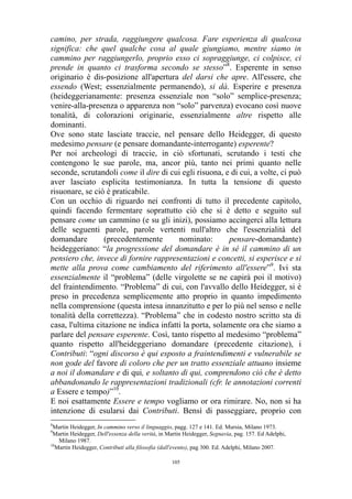 camino, per strada, raggiungere qualcosa. Fare esperienza di qualcosa
significa: che quel qualche cosa al quale giungiamo, mentre siamo in
cammino per raggiungerlo, proprio esso ci sopraggiunge, ci colpisce, ci
prende in quanto ci trasforma secondo se stesso”8. Esperente in senso
originario è dis-posizione all'apertura del darsi che apre. All'essere, che
essendo (West; essenzialmente permanendo), si dà. Esperire e presenza
(heideggerianamente: presenza essenziale non “solo” semplice-presenza;
venire-alla-presenza o apparenza non “solo” parvenza) evocano così nuove
tonalità, di colorazioni originarie, essenzialmente altre rispetto alle
dominanti.
Ove sono state lasciate traccie, nel pensare dello Heidegger, di questo
medesimo pensare (e pensare domandante-interrogante) esperente?
Per noi archeologi di traccie, in ciò sfortunati, scrutando i testi che
contengono le sue parole, ma, ancor più, tanto nei primi quanto nelle
seconde, scrutandoli come il dire di cui egli risuona, e di cui, a volte, ci può
aver lasciato esplicita testimonianza. In tutta la tensione di questo
risuonare, se ciò è praticabile.
Con un occhio di riguardo nei confronti di tutto il precedente capitolo,
quindi facendo fermentare soprattutto ciò che si è detto e seguito sul
pensare come un cammino (e su gli inizi), possiamo accingerci alla lettura
delle seguenti parole, parole vertenti null'altro che l'essenzialità del
domandare
(precedentemente
nominato:
pensare-domandante)
heideggeriano: “la progressione del domandare è in sé il cammino di un
pensiero che, invece di fornire rappresentazioni e concetti, si esperisce e si
mette alla prova come cambiamento del riferimento all'essere”9. Ivi sta
essenzialmente il “problema” (delle virgolette se ne capirà poi il motivo)
del fraintendimento. “Problema” di cui, con l'avvallo dello Heidegger, si è
preso in precedenza semplicemente atto proprio in quanto impedimento
nella comprensione (questa intesa innanzitutto e per lo più nel senso e nelle
tonalità della correttezza). “Problema” che in codesto nostro scritto sta di
casa, l'ultima citazione ne indica infatti la porta, solamente ora che siamo a
parlare del pensare esperente. Così, tanto rispetto al medesimo “problema”
quanto rispetto all'heideggeriano domandare (precedente citazione), i
Contributi: “ogni discorso è qui esposto a fraintendimenti e vulnerabile se
non gode del favore di coloro che per un tratto essenziale attuano insieme
a noi il domandare e di qui, e soltanto di qui, comprendono ciò che è detto
abbandonando le rappresentazioni tradizionali (cfr. le annotazioni correnti
a Essere e tempo)”10.
E noi esattamente Essere e tempo vogliamo or ora rimirare. No, non si ha
intenzione di esularsi dai Contributi. Bensì di passeggiare, proprio con
8

Martin Heidegger, In cammino verso il linguaggio, pagg. 127 e 141. Ed. Mursia, Milano 1973.
Martin Heidegger, Dell'essenza della verità, in Martin Heidegger, Segnavia, pag. 157. Ed Adelphi,
Milano 1987.
10
Martin Heidegger, Contributi alla filosofia (dall'evento), pag 300. Ed. Adelphi, Milano 2007.
9

105

 