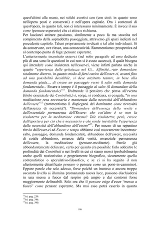 quest'ultimi alla mano, nei solchi avertisi con (con cioè: in quanto sono
nell'opera posti e conservati) e nell'opera capitale. Ora i contenuti di
quest'opera, in quanto tali, non ci interessano minimamente. È invece il suo
come (pensare esperente) che ci attira e richiama.
Per lasciarci attirare passiamo, similmente a poco fa ma stavolta nel
compimento della sopraddetta passeggiata, attraverso gli spazi indicati nel
precedente capitolo. Taluni propriamente in-dicati e tal altri individuati. Sì
da conservare, ove riesce, una consecutività. Rammentiamo: prospettiva ed
al contempo punto di fuga: pensare esperente.
L'anteriormente incontrato esser-ci (nel sotto paragrafo ad esso dedicato
più di una sono le questioni in cui non si è avuto accesso), il quale bisogna
qui intendere come insistenza nell'esser-ci, viene infatti parlato anche in
quanto “esperienza della gettatezza nel Ci... Affinché...-un- domandare
totalmente diverso, in quanto modo di farsi carico dell'esser-ci, avanzi fino
ad una possibilità decidibile, si deve anzitutto tentare, in base alla
domanda giuda..., di creare un passaggio verso il salto nella domanda
fondamentale... Essere e tempo è il passaggio al salto (il domandare della
domanda fondamentale)”11. D'altronde il pensiero che pensa all'evento
(titolo essenziale dei Contributi,) è, sorge, si condensa, si coagula, “in una
meditazione resa necessaria e mantenuta dalla necessità dell'abbandono
dell'essere”12 (rammentiamo il dispiegarsi del dominante come necessità
dell'assenza di necessità?). “Domandare dell'essenza della verità e
dell'essenziale permanenza dell'Essere: che cos'altro è se non la
risolutezza per la meditazione estrema? Tale risolutezza, però, cresce
dall'apertura per ciò che è necessario e che rende inevitabile l'esperienza
della necessità dell'abbandono dell'essere”13. Per mezzo di un repentino
rinvio dall'esser-ci ad Essere e tempo abbiamo così nuovamente incontrato:
salto, passaggio, domanda fondamentale, abbandono dell'essere, necessità
di cotale abbandono, essenza della verità, essenziale permanenza
dell'essere,
la
meditazione
(pensare-meditante).
Parole
già
abbondantemente delineate, certo per quanto era possibile farlo addentro le
profondità dei Contributi e nei livelli in cui ci siamo mossi (probabilmente
anche quelli nozionistico e propriamente biografico, sicuramente quello
contenutistico o speculativo-filosofico, e se ci si ha seguito il non
ulteriormente chiarificato pensare o pensare come un porsi-in-cammino).
Eppure parole che solo adesso, forse poiché un inatteso o ancora troppo
oscurato livello si illumina promanando nuova luce, possono dischiudersi
in una messa a fuoco dal respiro più ampio e dai contorni forse
maggiormente delineabili. Solo ora che il pensare esige d'esser “messo a
fuoco” come pensare esperente. Ma mai esso potrà esserlo in quanto
11

Ivi. pag. 239.
Ivi. pag. 346.
13
Ivi. pag. 390.
12

106

 