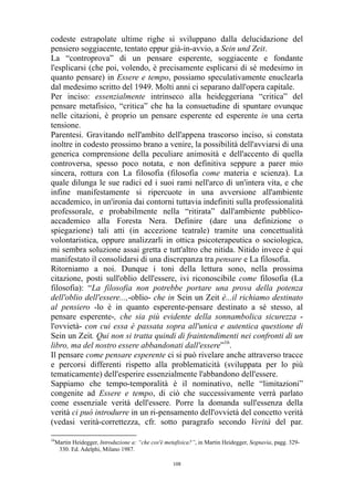 codeste estrapolate ultime righe si sviluppano dalla delucidazione del
pensiero soggiacente, tentato eppur già-in-avvio, a Sein und Zeit.
La “controprova” di un pensare esperente, soggiacente e fondante
l'esplicarsi (che poi, volendo, è precisamente esplicarsi di sé medesimo in
quanto pensare) in Essere e tempo, possiamo speculativamente enuclearla
dal medesimo scritto del 1949. Molti anni ci separano dall'opera capitale.
Per inciso: essenzialmente intrinseco alla heideggeriana “critica” del
pensare metafisico, “critica” che ha la consuetudine di spuntare ovunque
nelle citazioni, è proprio un pensare esperente ed esperente in una certa
tensione.
Parentesi. Gravitando nell'ambito dell'appena trascorso inciso, si constata
inoltre in codesto prossimo brano a venire, la possibilità dell'avviarsi di una
generica comprensione della peculiare animosità e dell'accento di quella
controversa, spesso poco notata, e non definitiva seppure a parer mio
sincera, rottura con La filosofia (filosofia come materia e scienza). La
quale dilunga le sue radici ed i suoi rami nell'arco di un'intera vita, e che
infine manifestamente si ripercuote in una avversione all'ambiente
accademico, in un'ironia dai contorni tuttavia indefiniti sulla professionalità
professorale, e probabilmente nella “ritirata” dall'ambiente pubblicoaccademico alla Foresta Nera. Definire (dare una definizione o
spiegazione) tali atti (in accezione teatrale) tramite una concettualità
volontaristica, oppure analizzarli in ottica psicoterapeutica o sociologica,
mi sembra soluzione assai gretta e tutt'altro che nitida. Nitido invece è qui
manifestato il consolidarsi di una discrepanza tra pensare e La filosofia.
Ritorniamo a noi. Dunque i toni della lettura sono, nella prossima
citazione, posti sull'oblio dell'essere, ivi riconoscibile come filosofia (La
filosofia): “La filosofia non potrebbe portare una prova della potenza
dell'oblio dell'essere...,-oblio- che in Sein un Zeit è...il richiamo destinato
al pensiero -lo è in quanto esperente-pensare destinato a sé stesso, al
pensare esperente-, che sia più evidente della sonnambolica sicurezza l'ovvietà- con cui essa è passata sopra all'unica e autentica questione di
Sein un Zeit. Qui non si tratta quindi di fraintendimenti nei confronti di un
libro, ma del nostro essere abbandonati dall'essere”16.
Il pensare come pensare esperente ci si può rivelare anche attraverso tracce
e percorsi differenti rispetto alla problematicità (sviluppata per lo più
tematicamente) dell'esperire essenzialmente l'abbandono dell'essere.
Sappiamo che tempo-temporalità è il nominativo, nelle “limitazioni”
congenite ad Essere e tempo, di ciò che successivamente verrà parlato
come essenziale verità dell'essere. Porre la domanda sull'essenza della
verità ci può introdurre in un ri-pensamento dell'ovvietà del concetto verità
(vedasi verità-correttezza, cfr. sotto paragrafo secondo Verità del par.
16

Martin Heidegger, Introduzione a: “che cos'è metafisica?”, in Martin Heidegger, Segnavia, pagg. 329330. Ed. Adelphi, Milano 1987.
108

 