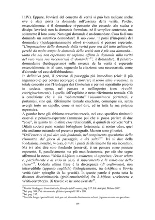 II.IV). Eppure, l'ovvietà del concetto di verità si può ben radicare anche
ove è stata posta la domanda sull'essenza della verità. Poiché,
essenzialmente: è il domandare ri-pensante che essendo tale scalza e
dissipa l'ovvietà; non la domanda formulata, né il semplice contenuto, ma
solamente il loro come. Non ogni domanda è un domandare. Cosa fa di una
domanda un autentico domandare? Il suo come. Il porsi (l'im-porsi) del
domandare (heideggerianamente altro) ri-pensante è pensare esperente.
“L'impostazione della domanda della verità pare ora del tutto arbitraria,
perché da molto tempo la domanda della verità non è più una domanda...
tanto che noi non esperiamo né capiamo affatto la domanda sulla verità
del vero nella sua necessarietà di domanda”17; il domandare. Il pensaredomandante (heideggeriano) sulla essenza de la verità è esperente
essenzialmente; in tal caso, seguendo la citazione: una necessarietà, come
d'altronde nel caso dell'abbandono.
In definitiva però, il percorso di passeggio più immediato (cioè: il più
ingannevole) per potersi accorgere e mostrare il senso altro evocatosi, in
totale concerto con l'Heidegger dei Contributi e per noi soprattutto proprio
in codesta opera, nel pensare e nell'esperire (così ri-colti,
cooriginariamente), è quello dell'esplicito e netto riferimento testuale. Ciò
a condizione che si sia “sedimentato” l'incamminarsi portanteci, e
portantesi, sino qui. Riferimento testuale enucleato, comunque sia, senza
avergli torto un capello, come si suol dire, ed in tutta la sua potenza
espressiva.
A guardar bene già abbiamo trascritto traccie, nel caso specifico rimiranti:
esser-ci e pensiero-esperente (ammesso poi che si possa parlare di due
“cose”, in quanto tali distinte cioè relazionatili, sì quindi da scrivere “ed”).
Difatti codesti passi scrutati bisbigliano fortemente, al nostro udire, quel
che andiamo trattando nel presente paragrafo. Ma non sono gli unici.
“Dell'esser-ci si può dire solo fondando, nel compimento speculativo della
risonanza, del gioco di passaggio, e del salto”18. Ivi si dice della
fondazione, nonché, in essa, di tutti i punti di riferimento fin ora incontrati.
Ma ivi tale: dire solo fondando (esser-ci), è un pensare come pensare
esperente. E, parallelamente ma più manifestamente, per ciò che segue
affermasi lo stesso. “Nella ά-λήθεια, s-velatezza, si esperisce: l'esser velato
e, parzialmente e di caso in caso, il superamento e la rimozione dello
stesso”19. Codesta ultima frase è la discrepanza (di coglimento), non
intravedibile (appunto coglibile) filologicamente, tra ά-λήθεια e l'ovvia
verità (ciò= spiraglio de la: grecità). In queste parole è posta tutta la
distanza discriminatoria (problematizzabile) fra ά-λήθεια s-velatezza e
verità-correttezza. Di traccie ve ne sono svariate20.
17

Martin Heidegger, Contributi alla filosofia (dall'evento), pag 337. Ed. Adelphi, Milano 2007.
Ivi. pag. 309. Più estesamente gli interi paragrafi 189 e 190.
19
Ivi. pag. 335.
20
Sarebbe lungo riportarli tutti, indi per cui, rimando direttamente ad essi (ognuno avente una peculiare
18

109

 