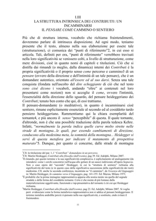 I.III
LA STRUTTURA INTRINSECA DEI CONTRIBUTI1: UN
INCAMMINARSI
IL PENSARE COME CAMMINO O SENTIERO
Più che di struttura interna, vocabolo che richiama fraintendimenti,
dovremmo parlare di intrinseca disposizione. Ad ogni modo, teniamo
presente che il testo, almeno nella sua elaborazione per essere tale
(strutturazione), ci comunica dei “punti di riferimento”2, in cui esso si
articola. Tali, definiti per ora, “punti di riferimento” verrebbero travisati
nella loro significatività se venissero colti, a livello di strutturazione, come
mere divisioni, cioè in quanto nomi di capitoli e titolazioni. Ciò che si
distilla dai rimandi (o meglio, dalla dinamica) interni dei Contributi è la
propria significatività o il proprio senso come percorso e cammino3 di un
pensare (ovvero della direzione e dell'intimità di un tale pensare), che è un
domandare autentico, orientato all'essere ed al suo darsi. Senza una tale
conquista (fondata nell'ascolto del dire echeggiante di ciò che nel testo
sono cioè dicono i vocaboli, andando “oltre” ai contenuti nel loro
presentarsi come nozioni) non si accoglie il come, ovvero l'intimità,
l'essenzialità della direzione dello sguardo, del pensare heideggeriano dei
Contributi; tenuto ben conto che qui, di essi trattiamo.
Il pensare-domandante (o meditativo), in quanto è incamminarsi cioè
sentiero, rimane esplicitamente essenziale al secondo ed al cosiddetto tardo
pensiero heideggeriano. Rammentiamo qui la chiara esemplarità del
tornante4, e più ancora il senso “percepibile” di questa. Il quale tornante,
d'altronde, non è che una possibile traduzione della parola tedesca Kehre.
Infatti, “normalmente la parola indica quelle curve molto strette nelle
strade di montagna...le quali, pur essendo cambiamenti di direzione,
conducono alla medesima meta, la sommità della montagna... Heidegger si
servì di questa metafora per indicare il mutamento di prospettiva
maturato”5. Dunque, per quanto ci concerne, dalle strade di montagna
1

Cfr. la titolazione del par. 1, I “Contributi” domandano in un percorso.
Cfr. Martin Heidegger, Contributi alla filosofia (dall'evento), pag 39. Ed. Adelphi, Milano 2007.
3
Il rimando, per questo termine e la sua significatività complessiva, è esplicitamente ed analogamente (da
intendersi: come i cerchi concentrici nell'acqua allo gettare di un sasso) indirizzato all'opera Segnavia.
Non a caso opera del “secondo” Heidegger, in cui la “struttura di sentiero” richiama alla
significatività del testo (e in questo caso della significativa successione della significatività dei testi)
medesimo. Cfr. anche la seconda conferenza, incentrata su “il cammino”, de l'essenza del linguaggio
in: Martin Heidegger, In cammino verso il linguaggio, pag. 141-155. Ed. Mursia, Milano 1973.
4
È probabile che la prima immagine rappresentativa apparsa alla nostra mente sia quella del segnale
stradale o della forma del cosiddetto tornante. Certo è che niente di più lontano dalla
materializzazione oggettivante, funzionale e rap-presentativa del tornante è ciò cui qui Heidegger
richiama.
5
Martin Heidegger, Contributi alla filosofia (dall'evento), pag 23. Ed. Adelphi, Milano 2007. Si voglia
però evidenziare come la forma metaforico-rappresentativa non si addica al pensare heideggeriano. Il
termine metafora andrebbe perciò ri-pensato nella sua significatività, o sostituito, onde evitare il
fraintendere.
2

11

 