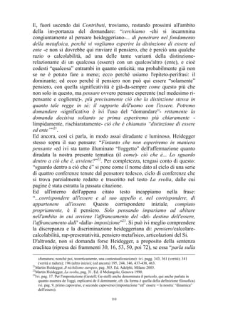 E, fuori uscendo dai Contributi, troviamo, restando prossimi all'ambito
della im-portanza del domandare: “cerchiamo -chi si incammina
congiuntamente al pensare heideggeriano-... di penetrare nel fondamento
della metafisica, perché vi vogliamo esperire la distinzione di essere ed
ente -e non si dovrebbe qui rinviare il pensiero, che è perciò una qualche
razio o calcolabilità, ad una delle tante varianti della distinzionerelazionante di un qualcosa (essere) con un qualcos'altro (ente), e cioè
codesti “qualcosa” entrambi in quanto enticità; ma probabilmente già non
se ne è potuto fare a meno; ecco perché usiamo l'epiteto-perifrasi: il
dominante; ed ecco perché il pensiero non può qui essere “solamente”
pensiero, con quella significatività è già-da-sempre come questo più che
non solo in questo, ma pensare ovvero pensare esperente (nel medesimo ripensante e cogliente)-, più precisamente ciò che la distinzione stessa in
quanto tale regge in sé: il rapporto dell'uomo con l'essere. Potremo
domandare -significativo è ivi l'uso del “domandare”- rettamente la
domanda decisiva soltanto se prima esperiremo più chiaramente limpidamente, rischiaratamente- ciò che è chiamato “distinzione di essere
ed ente””21.
Ed ancora, così ci parla, in modo assai diradante e luminoso, Heidegger
stesso sopra il suo pensare: “Fintanto che non esperiremo in maniera
pensante -ed ivi sta tanto illuminato “l'oggetto” dell'affermazione quanto
diradata la nostra presente tematica (il come)- ciò che è... Lo sguardo
dentro a ciò che è, avviene?”22. Per completezza, tengasi conto di questo:
“sguardo dentro a ciò che è” si pone come il nome dato al ciclo di una serie
di quattro conferenze tenute dal pensatore tedesco, ciclo di conferenze che
si trova parzialmente redatto e trascritto nel testo La svolta, dalle cui
pagine è stata estratta la passata citazione.
Ed all'interno dell'appena citato testo incappiamo nella frase:
“...corrispondere all'essere e al suo appello e, nel corrispondere, di
appartenere all'essere. Questo corrispondere iniziale, compiuto
propriamente, è il pensiero. Solo pensando impariamo ad abitare
nell'ambito in cui avviene l'affrancamento del -del- destino dell'essere,
l'affrancamento dall' -dalla- imposizione”23. Si può ivi meglio comprendere
la discrepanza e la discriminazione heideggeriana di: pensiero/calcolarecalcolabilità, rap-presentatività, pensiero metafisico, articolazioni del Si.
D'altronde, non si domanda forse Heidegger, a proposito della sentenza
eraclitea (ripresa dei frammenti 30, 16, 53, 50, poi 72), se essa “parla sulla
sfumatura; nonché poi, teoreticamente, una contestualizzazione): ivi. pagg. 343, 361 (verità); 341
(verità e radura); 196 (altro inizio); (ed ancora) 195, 244, 346, 437-438, 463.
21
Martin Heidegger, Il nichilismo europeo, pag. 303. Ed. Adelphi, Milano 2003.
22
Martin Heidegger, La svolta, pag. 31. Ed. il Melangolo, Genova 1990.
23
Ivi. pag. 17. Per l'impostazione (Gestell; Ge-stell) anche denominata il pericolo, qui anche parlata in
quanto essenza de l'oggi, esplicarsi de il dominante, cfr. (la forma è quella della definizione filosofica)
ivi. pag. 9, primo capoverso, e secondo capoverso (impostazione “ed” essere = la nostra: “dinamica”
dell'essere).
110

 