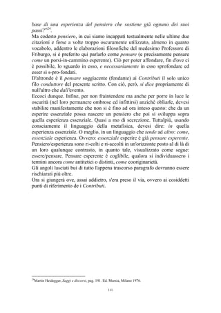 base di una esperienza del pensiero che sostiene già ognuno dei suoi
passi?”24.
Ma codesto pensiero, in cui siamo incappati testualmente nelle ultime due
citazioni e forse a volte troppo oscuramente utilizzato, almeno in quanto
vocabolo, addentro le elaborazioni filosofiche del medesimo Professore di
Friburgo, si è preferito qui parlarlo come pensare (e precisamente pensare
come un porsi-in-cammino esperente). Ciò per poter affondare, fin d'ove ci
è possibile, lo sguardo in esso, e necessariamente in esso sprofondare ed
esser sì s-pro-fondati.
D'altronde è il pensare soggiacente (fondante) ai Contributi il solo unico
filo conduttore del presente scritto. Con ciò, però, si dice propriamente di
null'altro che dall'evento.
Eccoci dunque. Infine, per non fraintendere ma anche per porre in luce le
oscurità (nel loro permanere ombrose ed infittirsi) anziché obliarle, devesi
stabilire manifestamente che non si è fino ad ora inteso questo: che da un
esperire essenziale possa nascere un pensiero che poi si sviluppa sopra
quella esperienza essenziale. Quasi a mo di secrezione. Tuttalpiù, usando
consciamente il linguaggio della metafisica, devesi dire: in quella
esperienza essenziale. O meglio, in un linguaggio che tende ad altro: come,
essenziale esperienza. Ovvero: essenziale esperire è già pensare esperente.
Pensiero/esperienza sono ri-colti e ri-accolti in un'orizzonte posto al di là di
un loro qualunque contrasto, in quanto tale, visualizzato come segue:
essere/pensare. Pensare esperente è coglibile, qualora si individuassero i
termini ancora come antitetici o distinti, come cooriginarietà.
Gli angoli lasciati bui di tutto l'appena trascorso paragrafo dovranno essere
rischiarati più oltre.
Ora si giungerà ove, assai addietro, s'era preso il via, ovvero ai cosiddetti
punti di riferimento de i Contributi.

24

Martin Heidegger, Saggi e discorsi, pag. 191. Ed. Mursia, Milano 1976.
111

 
