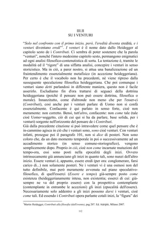 III.II
SU I VENTURI
“Solo nel confronto con il primo inizio, però, l'eredità diventa eredità, e i
venturi diventano eredi”1. I venturi è il nome dato dallo Heidegger al
capitolo sesto de i Contributi. Ci sembra di poter sostenere che la parola
“venturi”, nonché l'intero medesimo capitolo sesto, permangono enigmatici
ad ogni analisi filosofico-contenutistica di sorta. La tentazione è, tramite le
modalità ed il “rigore” di una siffatta analisi, concepire i venturi in senso
storicistico. Ma in ciò, a parer nostro, si attua una banalizzazione ed un
fraintendimento essenzialmente metafisico (in accezione heideggeriana).
Per certo è che il vocabolo non ha precedenti, né viene ripreso dalla
susseguente speculazione filosofica heideggeriana. Che poi comunque i
venturi siano detti parlandosi in differente maniera, questo non è facile
asserirlo. Escludiamo fin d'ora trattarsi di seguaci della dottrina
heideggeriana (poiché il pensare non può essere dottrina, filosofica o
morale). Innanzitutto, come d'altronde non meno che per l'esser-ci
(Contributi), così anche per i venturi parlare di Uomo non si confà
essenzialmente. Confacente è qui parlato in senso forte, cioè non
meramente: non corretto. Bensì, tutt'altro, confacente: non come tale (tale
cioè Uomo=soggetto, ciò di cui qui si ha da parlare, base solida, per i
venturi) sorgente nell'orizzonte del pensare de i Contributi.
Già dalla precedente citazione si può intravedere come quel pensare che è
in-cammino agisca in ciò che i venturi sono, sono cioè venturi. Con venturi
infatti, prosegue poi il paragrafo 101, non si dice di posteri. Non sono
coloro che, da un dato momento temporale in poi o successivamente ad un
accadimento storico (in senso comune-storiografico), vengono
semplicemente dopo. Proprio in ciò, cioè non come incarnate mutazioni del
tempo-ora, essi sono posti nella epocalità degli inizi. Ovvero
intrinsecamente già annunciano gli inizi in quanto tali, sono nunzi dell'altro
inizio. Essere venturi è, appunto, essere eredi (per ora: conglomerare, farsi
carico di...) non solamente posteri. Ne i venturi vi è una osmosi non del
tutto definibile, mai però meramente avvenuta sul piano speculativofilosofico, di quell'esserci (Essere e tempo) già-sempre posto come
esistenza (heideggerianamente intesa, non existentia; esserci di cui: giàsempre ne va del proprio essere) con la prospettiva contemplante
(contemplante in entrambe le accezioni) gli inizi (epocalità dell'essere).
Necessariamente solo addentro a gli inizi possono darsi i venturi, cioè
come tali. Ed essendo i Contributi opera parlante cotali inizi, la “figura” dei
1

Martin Heidegger, Contributi alla filosofia (dall'evento), pag 207. Ed. Adelphi, Milano 2007.
112

 