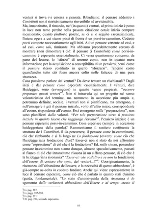 venturi si trova ivi emersa e pensata. Ribadiamo: il pensare addentro i
Contributi non è storicisticamente rinvenibile né avvicinabile.
Ma, innanzitutto, il rimando, nei (in quanto) venturi, al primo inizio è posto
in luce non tanto perché nella passata citazione cotale inizio compare
menzionato, quanto piuttosto poiché, se ci si è seguito essenzialmente,
l'intera opera a cui siamo posti di fronte è un porsi-in-cammino. Codesto
porsi compete necessariamente agli inizi. Ad un pensare vertente ad essi, e
ad essi, come tali, rimirante. Ma abbiamo precedentemente cercato di
mostrare (non dimostrare!) ciò: il pensare (i Contributi) come porsi-incammino è esperente essenzialmente. Ci verrà quantomeno concesso, da
parte del lettore, lo “sforzo” di tenerne conto, non in quanto mera
informazione per la acquisizione o concepibilità di un pensiero, bensì come
il pensare stesso costituito in quello “sforzarsi”. Tenerne conto
quand'anche tutto ciò fosse ancora colto nelle fattezze di una pura
stranezza.
Cosa possiamo parlare dei venturi? Da dove tentare un rischiararli? Dagli
inizi e dal pensare come esperente essenzialmente. I venturi, dice
Heidegger, sono (avvengono) in quanto vanno preparati: “occorre
preparare questi venturi”2. Non si intraveda qui un progetto nel senso
volontaristico del termine, ma nemmeno in accezione più ampia e,
potremmo definire, sociale. i venturi non si pianificano, ma emergono, e
nell'emergere è già il pensare iniziale, volto all'altro inizio, corrispondente
all'essere, rispondente all'evento. Essi emergono nella “preparazione”, non
sono pianificati dalla volontà. “Per tale preparazione serve il pensiero
iniziale in quanto tacere che raggiunge l'evento”3. Pensiero iniziale è un
pensare esperente porsi-in-cammino. Cosa esperisce (sempre in accezione
heideggeriana della parola)? Rammentiamo il sentiero costituente la
struttura de i Contributi, il da-percorrere, il pensare come in-camminarsi,
ciò che rimbomba e si fa largo ne La fondazione (ovvero: come ciò che
l'heideggeriana fondazione dice)? Esser-ci non è stato da noi affrontato
come “espressione” di ciò che è la fondazione? Ed, nello stesso, ponendoci
pensare in-cammino non siamo dunque, almeno speculativamente, passati
al fianco di ciò che innanzitutto risuona in un siffatto pensare, di ciò che è
la heideggeriana risonanza? “Esser-ci: che cos'altro è se non la fondazione
dell'essere di costoro che sono, dei venturi...?”4. Cooriginariamente, la
risonanza dell'abbandono dell'essere, e la necessità di questo abbandono5, è
già-sempre ac-colta in codesto fondare. Anche qui viene espressamente in
luce il pensare esperente, come ciò che è parlato in quanto stati d'animo
(guida, fondamentale). “Lo stato d'animo-guida della risonanza è lo
sgomento dello svelantesi abbandono dell'Essere e al tempo stesso il
2

Ivi. pag. 387.
Ivi. pagg. 387-388.
4
Ivi. pag. 391.
5
Cfr. pag. 390, secondo capoverso.
3

113

 