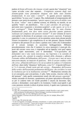 pudore di fronte all'evento che risuona -si noti: queste due “situazioni” non
vanno ac-colte come due separati-... L'originaria armonia degli stati
d'animo-guida viene pienamente intonata solo dallo stato d'animo
fondamentale. In esso sono i venturi”6. In quanto pensare esperente,
quest'ultimo “in esso sono” è sapere. Ma, rimbalzando al temperamento del
pensare come porsi-in-cammino, “questo sapere è poi privo di utilità e non
ha alcun “valore” -non è odierna scienza, né dottrina, né morale, né un
qualche “ismo”, né pianificare-... Non si può calcolare chi pervenga pervenire non è acquisire o inventare-scoprire!- a tale sapere, né ve lo si
può costringere”7. Viene fortemente affermato che “lo stato d'animo
fondamentale però, non deve tanto essere descritto quanto piuttosto
realizzato nel complesso del pensiero iniziale”8. E così veniamo di nuovo
convogliati in direzione di un pensare come pensare esperente. Il pensare
esperente è come in-camminarsi, ed in-cammino senza meta alcuna poiché
l'essere in-cammino è già completezza di un tale pensare. Questa tonalità
costitutiva del pensare di cui siamo a parlare non è altro che il domandare
ed il cercare (sempre in accezione heideggeriana). Abbiamo
precedentemente visto che il mettersi in cerca (pensare) è esser-già disposti dal cercato verso esso, è rispondere ad un appello; così quel sapere
appena sopra menzionato, così il domandare. “L'in-quietudine del
domandare non è una vuota insicurezza, ma l'apertura e la custodia di
quella quiete che...attende la semplice intimità della chiamata e affronta
l'estrema rabbia dell'abbandono dell'essere... Cercare non è mai un mero
non-avere-ancora, un mancare di qualcosa... Solo il cercare conduce colui
che cerca...all'ipseità dell'esser-ci in cui accadono la radura e il velamento
dell'ente -darsi della “dinamica” dell'essere, come Ci-9. L'ipseità dell'esserci “è il ritrovato (Fund) insito già nel cercare... Domandare dell'essenza
della verità e dell'essenziale permanenza dell'Essere: che cos'altro è se non
la risolutezza per la la meditazione estrema?”10. Meditazione estrema che
in sé com-porta, può com-portare, il salto. Salto avente, rincorso sulla via
del pensare11, tutte quelle connotazioni tonali che del pensare esperente12
stiamo cercando di mostrare, quantomeno sul piano speculativo-filosofico;
se poi in codesto tutto ciò risulti possibile è ancora da decretare. Qui,
cercare e domandare: esser-aperti a la risonanza. Cotale esser-aperti è già
come pensiero iniziale (voltosi al primo inizio), il quale non è pensiero ma
6

Ivi. pag. 388.
Ivi. pag. 389. L'incolmabile distanza tra porsi-in-cammino e metodo filosofico si può, a parer nostro,
vedere prefigurata fin dalle parole de: Martin Heidegger, I problemi fondamentali della
fenomenologia, pag. 315. Ed. il Melangolo, Genova 1999.
8
Martin Heidegger, Contributi alla filosofia (dall'evento), pag 388. Ed. Adelphi, Milano 2007.
9
Ivi. pag. 390.
10
Ibidem.
11
Cfr. ivi. pag. 388, prime due righe.
12
In tali toni leggiamo, ad esempio, riferendoci, testualmente, a i venturi, anche parlati come “coloro che
tramontano in senso essenziale”: “l'epoca del tra-monto è conoscibile solo per coloro che vi
appartengono”. Conoscere-appartenente. Ivi. pag. 389.
7

114

 