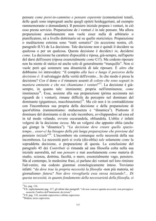 pensare come porsi-in-cammino e pensare esperente (connotazioni tonali,
delle quali sono impregnati anche quegli epiteti heideggeriani, ad esempio
rammemorante o domandante). Il pensiero iniziale prepara i venturi, in ciò
esso presta servizio. Preparazione de i venturi è in tale pensare. Ma allora
preparazione assolutamente non vuole esser nulla di arbitrario o
pianificatore, né a livello dottrinario né su quello storicistico. Preparazione
o meditazione estrema sono “tratti somatici” (in accezione nostra, cfr.
paragrafo II.V) de La decisione. Tale decisione non è quindi il decidere su
qualcosa o per un qualcosa. Questa decisione è deciderci in, decidersi
come. La decisione ha carattere d'epocalità e riposa, già-sempre, nell'aperto
del darsi dell'essere (riposa essenzialmente come Ci?). Ma codesto riposare
non ha niente di statico né anche solo di generalmente “tranquillo”. Non si
vuole però qui sostenere una dinamicità di tale riposare. È altro che
dobbiamo ivi intravedere: “il compito alla luce e lungo il percorso della
decisione è: il salvataggio della verità dell'evento... In che modo è presa la
decisione? Con il dono o il rimanere assenti di coloro che sono segnati in
maniera eminente e che noi chiamiamo i venturi”13. La decisione è giàsempre, in quanto tale: imminente; propria nell'imminenza; come
imminenza14. Essa, assieme alla sua preparazione (prima accennata nei
riguardi de i venturi), rimane difficile da percepire nel dominare del
dominante (gigantesco, macchinazione)15. Ma ciò non è in contraddizione
con l'incombenza sua propria della decisione e della preparazione di
quest'ultima (rammentiamo: malaessenza e “dinamica”). Piuttosto il
dominare del dominante si dà su tale incombere, avviluppandosi ad essa ed
in tal modo velando, ovvero oscurandola, obliandola. L'oblio è infatti
volgersi de la decisione stessa. Ma un volgersi che appunto oblia (anche
qui giunge la “dinamica”). “La decisione deve creare quello spaziotempo... esser-ci ha bisogno della più lunga preparazione che proviene dal
pensiero iniziale”16. L'incombere sta comunque nella necessità della sua
incombenza. La necessità però si svela (dis-oblia) tale solamente come la
sopraddetta decisione, o preparazione di questa. La conclusione del
paragrafo 45 dei Contributi ci rimanda ad una filosofia colta nella sua
iniziale auroralità, nel suo pensare e mai assolutamente come materia di
studio, scienza, dottrina, facoltà, o mero, essenzialmente vago, pensiero.
Ma al contempo, le medesime frasi, ci parlano dei venturi nel loro rimirare
l'ad-venire, ma codesto giammai cronologicamente inteso. Troviamo
infatti: “da dove trae la propria necessità la filosofia -non più materia, né
giornalismo- futura? Non deve risvegliarla essa stessa iniziando?... Di
questa necessità, in quanto fondamento della necessarietà della filosofia, si
13

Ivi. pag. 116.
Cfr. esplicitamente pag. 117, gli ultimi due paragrafi: “chi non conosce questa necessità, non presagisce
neanche l'ombra dell'imminente decisione”.
15
Cfr. pag. 118, secondo capoverso e ultimo capoverso.
16
Ibidem, terzo capoverso.
14

115

 