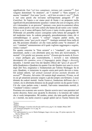 significatività. Essi “col loro camminare...iniziano tale cammino”22. Essi
vengono denominati “lo straniero”, ed “i mortali” o “fiera azzurra”, o
ancora “viandanti”. Essi sono “pochi... -ed il loro avvento è- raro”23. Pochi
e rari sono parole che troviamo nell'importante paragrafo 524 dei
Contributi. Se l'opera a cui siamo posti di fronte è un preparare (nella
significatività precedentemente assunta) i venturi che così avvengono, ed in
ciò è domandare in un percorso25 (pensare come porsi-in-cammino) allora
forse codesti pochi e rari sono coloro che hanno da ad-venire come venturi.
Coloro a cui il senso dell'opera Dall'evento è tanto rivolto quanto riposto.
D'altronde ciò potrebbe esserci consigliato nella lettura del paragrafo 45
del medesimo testo. In codesto paragrafo, precedentemente citato, chi si
contraddistingue in quanto “i venturi” vengono parlati anche, ma
innanzitutto, come “quei pochi singoli”26. Analogie nominali forse nulla di
più. Ma possiamo chiederci: ciò che viene parlato come “lo straniero”, di
cui i “viandanti” rammemorano ed il quale vogliono raggiungere o seguire,
rimira i venturi?
Per quanto concerne la “fiera azzurra” o i “viandanti”, essi vengono
denominati, anche e con altrettanto peso ma forse più incisivamente, “i
mortali”. Ciò poiché essi possono morire27 (l'essere-per-la-morte di Essere
e tempo prefigura già, essenzialmente, i mortali) e non solamente
decomporsi (In cammino verso il linguaggio), perire (Saggi e discorsi),
decedere. I mortali sono Uno dei Quattro riflessi del “gioco di specchi”28
della Quadratura o Quadrato (in quanto Uno dei Quattro essi sono lo stesso
degli altri Tre), enigmatico e fondamentale per l'ultimo Heidegger. Su di
esso, Quadrato, vi torneremo in seguito senza però porlo davvero a tema.
Gli uomini odierni, “gli animali razionali devono anzitutto divenire dei
mortali”29. Divenire. Ad-venire. Gli uomini degli umanismi, l'Uomo, su ed
in cui gli umanismi possono sorgere e già-da-sempre con-fermarsi, è assai
distante da codesti mortali. Anche l'esser-ci, fondazione dell'esser che è i
venturi, sta in altrettanta distanza sia da quegli uomini sia da questo Uomo.
Ciò che viene parlato come i mortali, l'ad-venire innanzitutto mortali, (i
“viandanti”) rimira i venturi?
Possiamo ora avanzare uno scorcio. Questo scorcio non è una parentesi nel
nostro discorso, bensì esso ap-porta la direzione e la tensione del vedere
che si vuole intraprendere. Mi sembra, ormai, che tutte quelle perifrasi (ad
es: i mortali, ma anche esserci) o quegli epiteti (ad es: l'uomo futuro) che
22

Ibidem.
Ibidem.
24
Martin Heidegger, Contributi alla filosofia (dall'evento), pag 41. Ed. Adelphi, Milano 2007.
25
Cfr. titolazione paragrafo 1 in: ivi. pag. 34.
26
Ivi. pag. 117.
27
Cfr. esplicitamente La cosa in: Martin Heidegger, Saggi e discorsi, pag. 119, primo capoverso. Ed.
Mursia, Milano 1976.
28
Ivi. pag. 120.
29
Ivi. pag. 119.
23

117

 