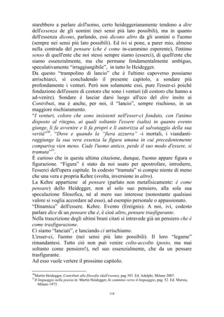 starebbero a parlare dell'uomo, certo heideggerianamente tendono a dire
dell'essenza de gli uomini (nei sensi più lato possibili), ma in quanto
dell'essenza dicono, parlando, essi dicono altro da gli uomini o l'uomo
(sempre nei sensi più lato possibili). Ed ivi si pone, a parer mio, almeno
nella contrada del pensare (che è come in-cammino esperente), l'intimo
senso di quell'ente che noi stessi sempre siamo (esserci), di quell'ente che
siamo essenzialmente, ma che permane fondamentalmente ambiguo,
speculativamente “irraggiungibile”, in tutto lo Heidegger.
Da questo “trampolino di lancio” che è l'ultimo capoverso possiamo
arrischiarci, sì concludendo il presente capitolo, a sondare più
profondamente i venturi. Però non solamente essi, pure l'esser-ci poiché
fondazione dell'essere di costoro che sono i venturi (di costoro che hanno a
ad-venire). Sondare è lasciar darsi luogo all'eco del dire insito ai
Contributi, ma è anche, per noi, il “lancio”, sempre rischioso, in un
maggiore rischiaramento.
“I venturi, coloro che sono insistenti nell'esser-ci fondato, con l'animo
disposto al ritegno, ai quali soltanto l'essere (salto) in quanto evento
giunge, li fa avvenire e li fa propri e li autorizza al salvataggio della sua
verità”30. “Dove e quando la “fiera azzurra” -i mortali, i viandantiraggiunge la sua vera essenza la figura umana in cui precedentemente
compariva vien meno. Cade l'uomo antico, perde il suo modo d'essere, si
tramuta”31.
È curioso che in questa ultima citazione, dunque, l'uomo appare figura o
figurazione. “Figura” è stato da noi usato per apostrofare, introdurre,
l'esserci dell'opera capitale. In codesto “tramuta” si compie niente di meno
che una vera e propria Kehre (svolta, inversione in altro).
La Kehre appartiene al pensare (parlato non metafisicamente: è come
pensare) dello Heidegger, non al solo suo pensiero, alla sola sua
speculazione filosofica, né al mero suo interesse (nonostante qualsiasi
valore si voglia accordare ad esso), ad esempio personale o appassionato.
“Dinamica” dell'essere. Kehre. Evento (Ereignis). A noi, ivi, codesto
parlare dice di un pensare che è, è cioè altro, pensare trasfigurante.
Nella trascrizione degli ultimi brani citati si intravede già un pensiero che è
come trasfigurazione.
Ci siamo “lanciati”, e lanciando ci arrischiamo.
L'esser-ci, l'uomo (nei sensi più lato possibili). Il loro “legame”
rimandantesi. Tutto ciò non può venire colto-accolto (posto, ma mai
soltanto come pensiero!), nel suo essenzialmente, che da un pensare
trasfigurante.
Ad esso vuole vertere il prossimo capitolo.
30
31

Martin Heidegger, Contributi alla filosofia (dall'evento), pag 393. Ed. Adelphi, Milano 2007.
Il linguaggio nella poesia in: Martin Heidegger, In cammino verso il linguaggio, pag. 52. Ed. Mursia,
Milano 1973.
118

 