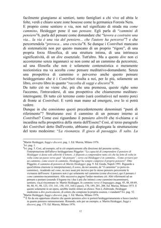 facilmente giungiamo ai sentieri, tanto famigliari a chi vive ed abita le
folte, verdi e chiaro scure zone boscose come la germanica Foresta Nera.
E proprio come sentiero o via, non nel significato di strada ma come
cammino, Heidegger pone il suo pensare. Egli parla di “cammini di
pensiero”6, parla del pensare come domandare che “lavora a costruire una
via... la via è una via del pensiero... che l'autore ha percorso”7 e che
percorrendola “provoca... una crescita”8. Se dunque i Contributi mancano
di sistematicità non per questo mancano di un proprio “rigore”, di una
propria forza filosofica, di una struttura intima, di una intrinseca
significatività, di un dire essenziale. Tutt'altro. Ma a questo dire non ci
accosteremo senza ingannarci se non come ad un cammino da percorrere,
ad una filosofia che non è solamente contenutistica o meramente
nozionistica ma va accolta come pensare meditativo-domandante. Senza
una prospettiva di cammino o per-corso anche questo pensare
heideggeriano che è i Contributi risulta a noi, per lo più, solamente un
libro, ovvero libro in quanto “raccolta di saggi e discorsi”9.
Da tutto ciò ne viene che, più che una premessa, queste righe sono
l'accenno, l'intravedersi, di una prospettiva che chiameremo meditareinterrogante. Di tutto ciò terremo conto (sarà costitutivo) nel nostro porci
di fronte ai Contributi. E verrà man mano ad emergere, ove lo si potrà
vedere.
Dunque in che consistono questi precedentemente denominati “punti di
riferimento”? Strutturano essi il cammino di un pensare interno ai
Contributi? Come essi riguardano il pensiero altro10 che ri-chiama e si
incardina nella prospettiva della storia dell'Essere? Così, al terzo paragrafo
dei Contributi detto Dall'evento, abbiamo già dispiegata la strutturazione
del testo medesimo: “La risonanza. Il gioco di passaggio. Il salto. La
6

Martin Heidegger, Saggi e discorsi, pag. 1. Ed. Mursia, Milano 1976.
Ivi. pag. 1.
8
Ivi. pag. 5. Così, ad esempio, ed in ciò empaticamente alla direzione del presente scritto,,
l'interpretazione dell'allievo heideggeriano Pöggeler: “La capacità di comprendere il pensiero di
Heidegger si desta solo allorché il lettore...è disposto a comprendere tutto ciò che ha letto di volta in
volta come un passo verso quel “da pensare”, verso cui Heidegger è in cammino... Come avviarsi per
un cammino, come essere in cammino, Heidegger ha sempre compreso il proprio pensiero”. Otto
Pöggeler, il cammino di pensiero di Martin Heidegger, pag. 9. Ed. Guida, Napoli 1991. Riguardo a
quest'ultima citazione (e interpretazione), il senso, da noi assunto, de “il cammino” (o porsi-incammino), ricadendo sul come, ne esce assai più incisivo per lo stesso pensiero percorrente le
vicinanze dell'essere: il pensiero non è qui solamente nel cammino (come direzione), qui il pensare è
come cammino-incamminarsi. Alle successive pagine l'arduo mostrare ciò. Altri riferimenti ad un
pensare o poetare (essendo il legame tra i due è più che intimo) come cammino-incamminarsi,
sentiero, via,si riscontrano in: Martin Heidegger, In cammino verso il linguaggio, pagg. 45, 48, 68-69,
86, 88, 91, 98, 123, 135, 141, 150, 155, 164 (i passi), 170, 189, 201, 206. Ed. Mursia, Milano 1973. E
questo solamente in un opera, sarebbe inutile stilare un elenco. Non è, d'altronde, Heidegger
medesimo a dire poeticamente, di coloro che compiono la propria essenza, i viandanti? Ivi. pag. 52.
9
Martin Heidegger, Saggi e discorsi, pag. 1. Ed. Mursia, Milano 1976.
10
È fin da ora opportuno chiarire che questo pensiero altro si porterà heideggerianamente a fuoco (anche)
in quanto pensiero rammemorante. Rimando, solo per un esempio, a: Martin Heidegger, Saggi e
discorsi, pag. 175. Ed. Mursia, Milano 1976.
7

12

 