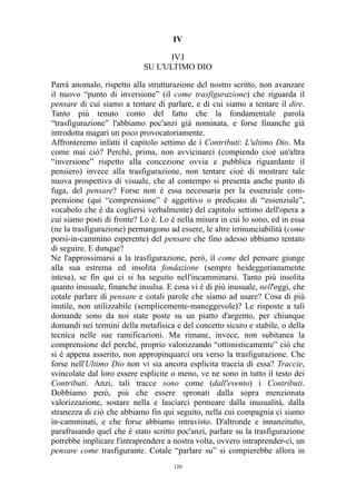 IV
IV.I
SU L'ULTIMO DIO
Parrà anomalo, rispetto alla strutturazione del nostro scritto, non avanzare
il nuovo “punto di inversione” (il come trasfigurazione) che riguarda il
pensare di cui siamo a tentare di parlare, e di cui siamo a tentare il dire.
Tanto più tenuto conto del fatto che la fondamentale parola
“trasfigurazione” l'abbiamo poc'anzi già nominata, e forse finanche già
introdotta magari un poco provocatoriamente.
Affronteremo infatti il capitolo settimo de i Contributi: L'ultimo Dio. Ma
come mai ciò? Perché, prima, non avvicinarci (compiendo cioè un'altra
“inversione” rispetto alla concezione ovvia e pubblica riguardante il
pensiero) invece alla trasfigurazione, non tentare cioè di mostrare tale
nuova prospettiva di visuale, che al contempo si presenta anche punto di
fuga, del pensare? Forse non è essa necessaria per la essenziale comprensione (qui “comprensione” è aggettivo o predicato di “essenziale”,
vocabolo che è da cogliersi verbalmente) del capitolo settimo dell'opera a
cui siamo posti di fronte? Lo è. Lo è nella misura in cui lo sono, ed in essa
(ne la trasfigurazione) permangono ad essere, le altre irrinunciabilità (come
porsi-in-cammino esperente) del pensare che fino adesso abbiamo tentato
di seguire. E dunque?
Ne l'approssimarsi a la trasfigurazione, però, il come del pensare giunge
alla sua estrema ed insolita fondazione (sempre heideggerianamente
intesa), se fin qui ci si ha seguito nell'incamminarsi. Tanto più insolita
quanto inusuale, finanche insulsa. E cosa vi è di più inusuale, nell'oggi, che
cotale parlare di pensare e cotali parole che siamo ad usare? Cosa di più
inutile, non utilizzabile (semplicemente-maneggevole)? Le risposte a tali
domande sono da noi state poste su un piatto d'argento, per chiunque
domandi nei termini della metafisica e del concetto sicuro e stabile, o della
tecnica nelle sue ramificazioni. Ma rimane, invece, non subitanea la
comprensione del perché, proprio valorizzando “ottimisticamente” ciò che
si è appena asserito, non appropinquarci ora verso la trasfigurazione. Che
forse nell'Ultimo Dio non vi sia ancora esplicita traccia di essa? Traccie,
svincolate dal loro essere esplicite o meno, ve ne sono in tutto il testo dei
Contributi. Anzi, tali tracce sono come (dall'evento) i Contributi.
Dobbiamo però, più che essere spronati dalla sopra menzionata
valorizzazione, sostare nella e lasciarci permeare dalla inusualità, dalla
stranezza di ciò che abbiamo fin qui seguito, nella cui compagnia ci siamo
in-camminati, e che forse abbiamo intravisto. D'altronde e innanzitutto,
parafrasando quel che è stato scritto poc'anzi, parlare su la trasfigurazione
potrebbe implicare l'intraprendere a nostra volta, ovvero intraprender-ci, un
pensare come trasfigurante. Cotale “parlare su” si compierebbe allora in
120

 